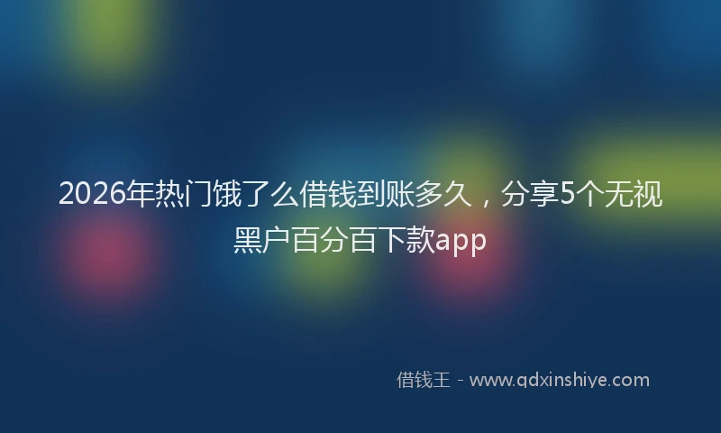 2026年热门饿了么借钱到账多久，分享5个无视黑户百分百下款app