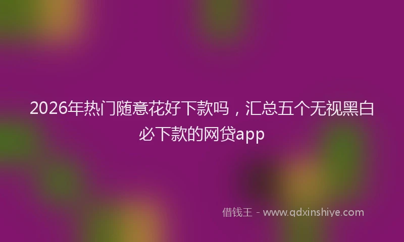 2026年热门随意花好下款吗，汇总五个无视黑白必下款的网贷app