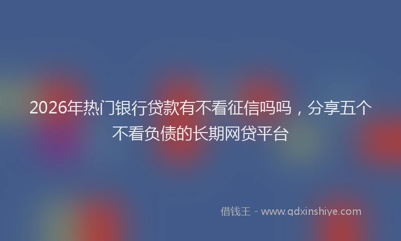 2026年热门银行贷款有不看征信吗吗，分享五个不看负债的长期网贷平台
