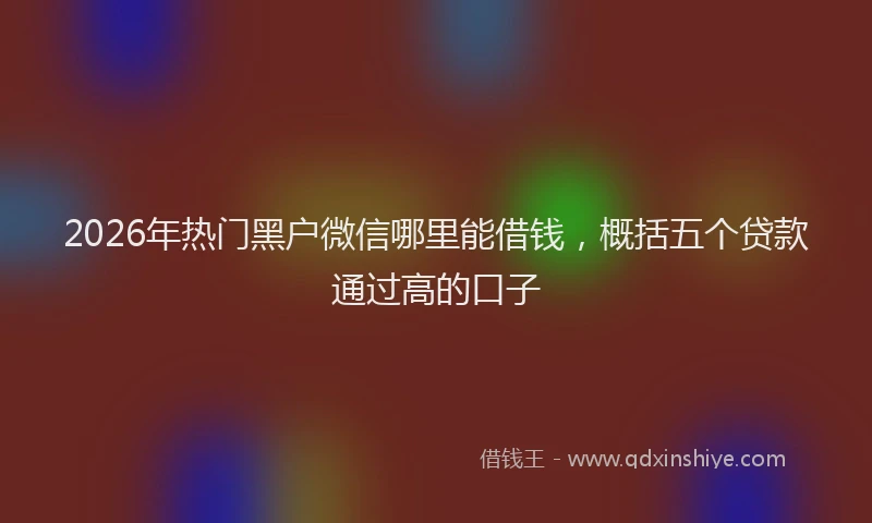 2026年热门黑户微信哪里能借钱，概括五个贷款通过高的口子