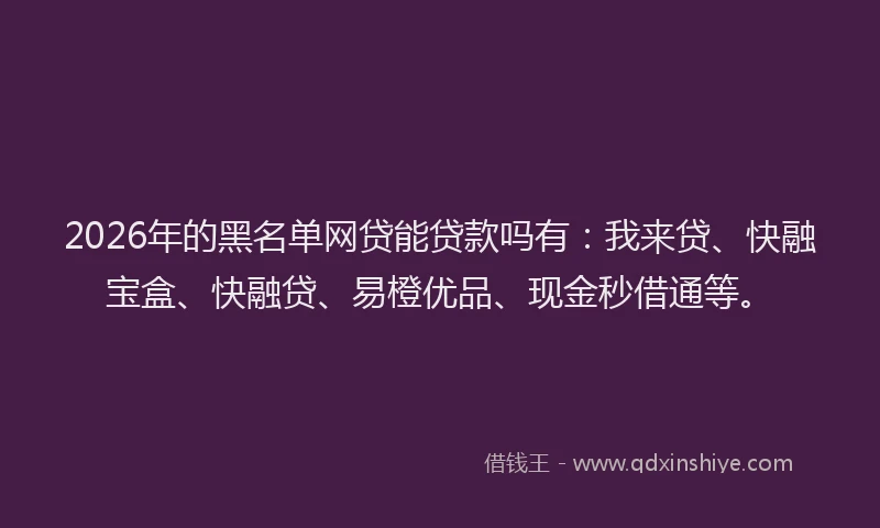 2026年的黑名单网贷能贷款吗有：我来贷、快融宝盒、快融贷、易橙优品、现金秒借通等。