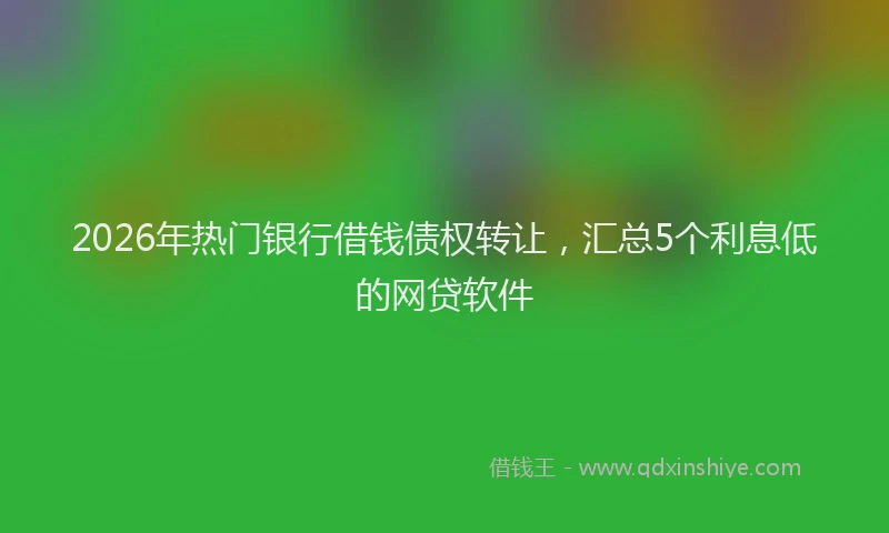 2026年热门银行借钱债权转让，汇总5个利息低的网贷软件