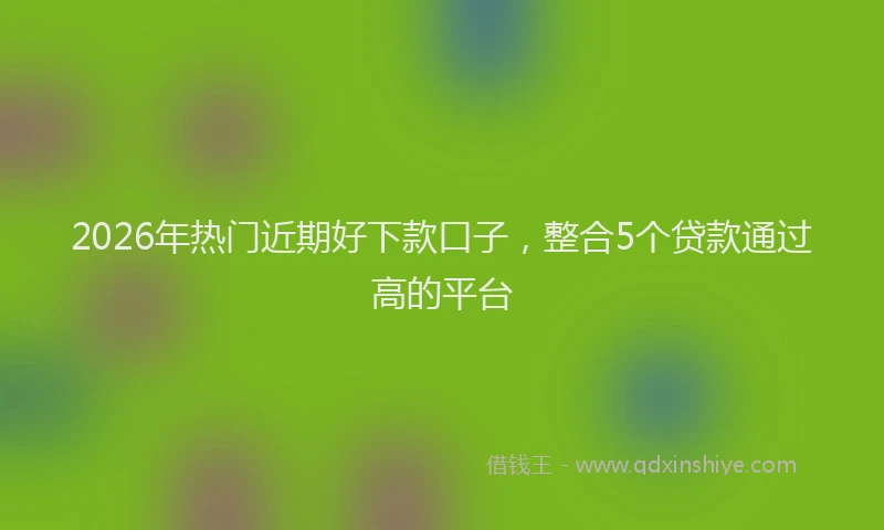 2026年热门近期好下款口子，整合5个贷款通过高的平台