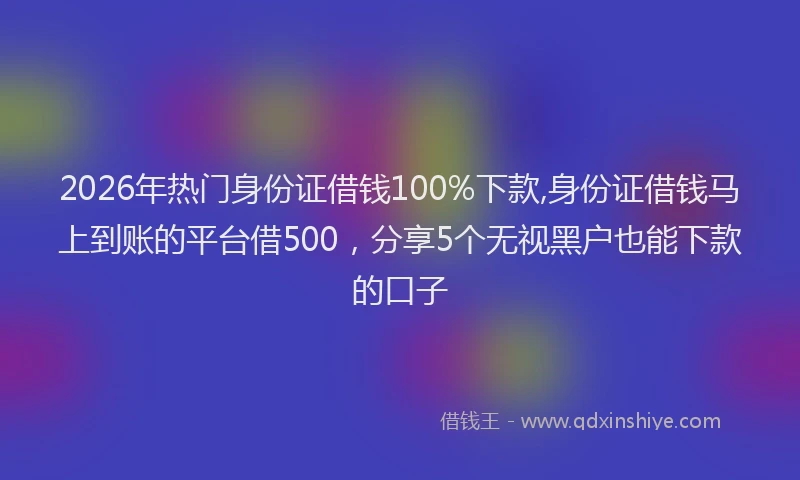 2026年热门身份证借钱100%下款,身份证借钱马上到账的平台借500，分享5个无视黑户也能下款的口子