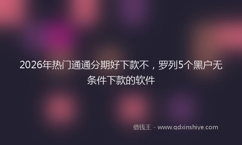 2026年热门通通分期好下款不，罗列5个黑户无条件下款的软件