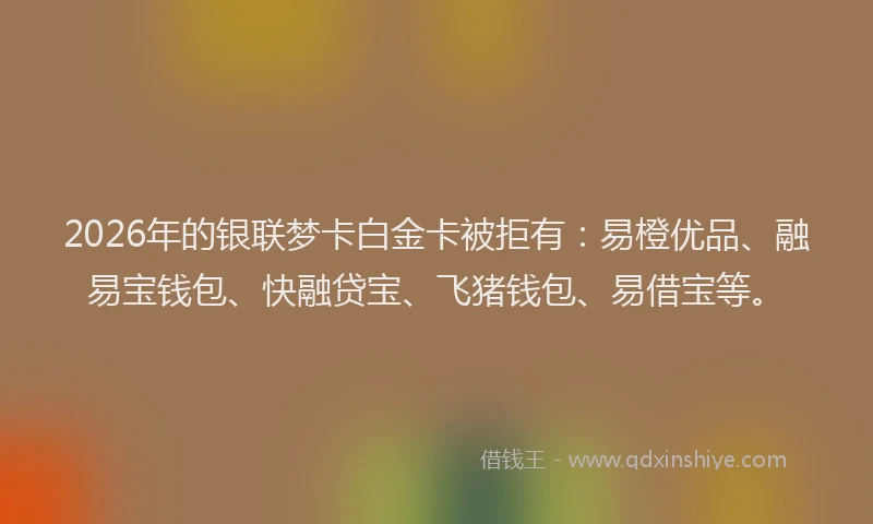 2026年的银联梦卡白金卡被拒有：易橙优品、融易宝钱包、快融贷宝、飞猪钱包、易借宝等。