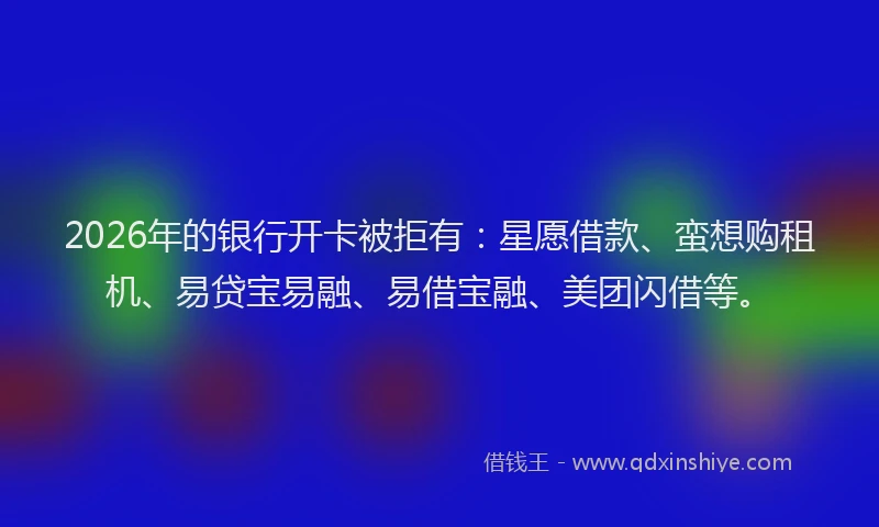 2026年的银行开卡被拒有：星愿借款、蛮想购租机、易贷宝易融、易借宝融、美团闪借等。