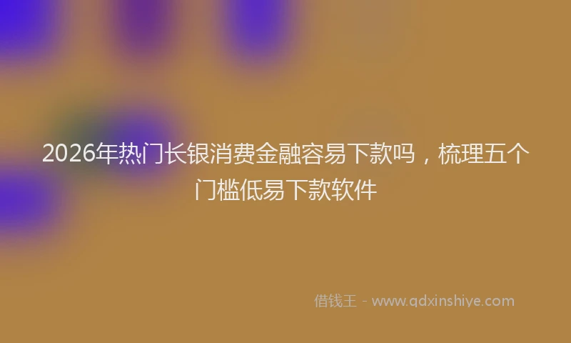 2026年热门长银消费金融容易下款吗，梳理五个门槛低易下款软件