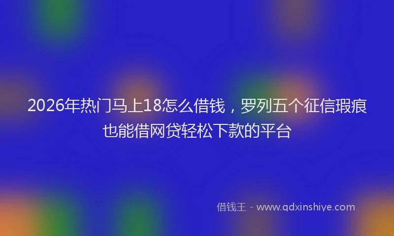 2026年热门马上18怎么借钱，罗列五个征信瑕疵也能借网贷轻松下款的平台