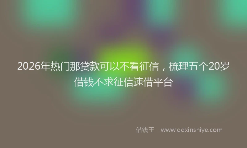 2026年热门那贷款可以不看征信,梳理五个20岁借钱不求征信速借平台
