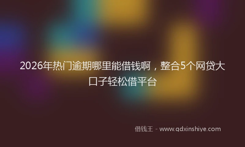 2026年热门逾期哪里能借钱啊，整合5个网贷大口子轻松借平台