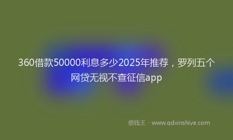 360借款50000利息多少2025年推荐，罗列五个网贷无视不查征信app