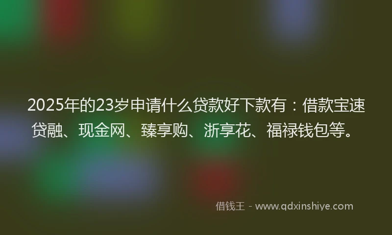 2025年的23岁申请什么贷款好下款有：借款宝速贷融、现金网、臻享购、浙享花、福禄钱包等。