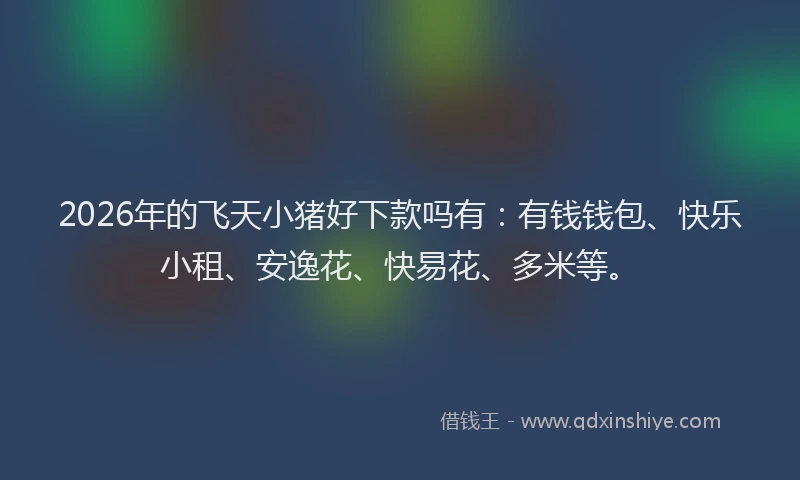 2026年的飞天小猪好下款吗有：有钱钱包、快乐小租、安逸花、快易花、多米等。