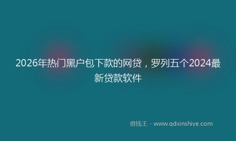 2026年热门黑户包下款的网贷，罗列五个2024最新贷款软件