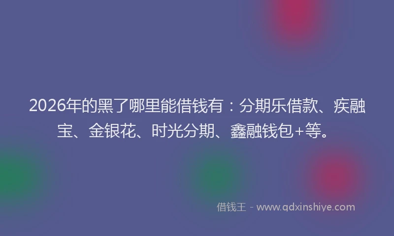 2026年的黑了哪里能借钱有：分期乐借款、疾融宝、金银花、时光分期、鑫融钱包+等。