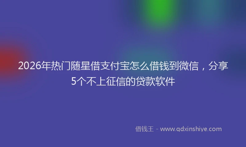 2026年热门随星借支付宝怎么借钱到微信，分享5个不上征信的贷款软件
