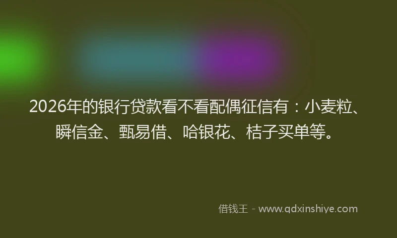 2026年的银行贷款看不看配偶征信有：小麦粒、瞬信金、甄易借、哈银花、桔子买单等。