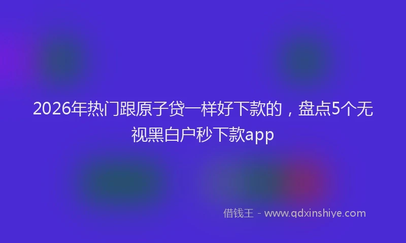2026年热门跟原子贷一样好下款的，盘点5个无视黑白户秒下款app