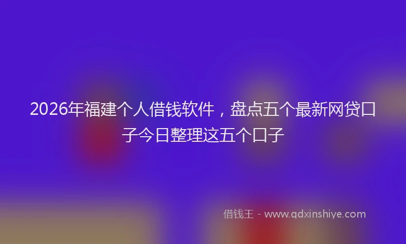 2026年福建个人借钱软件，盘点五个最新网贷口子今日整理这五个口子