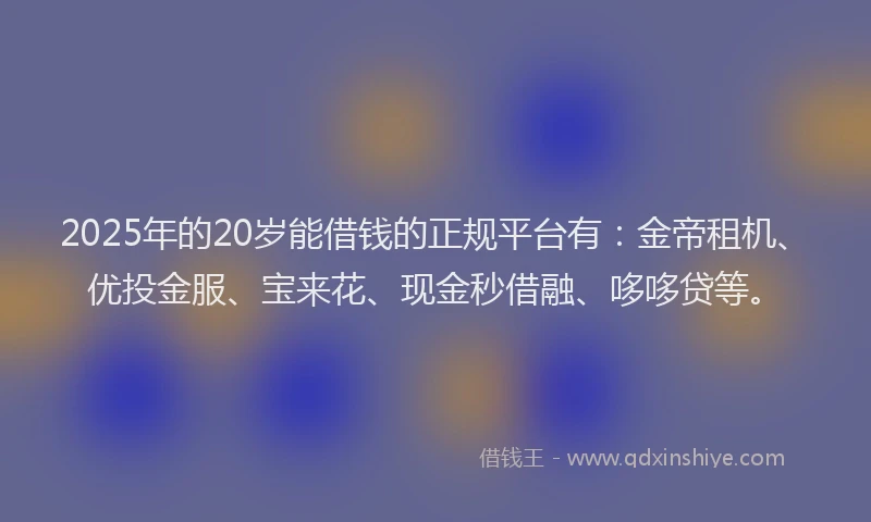 2025年的20岁能借钱的正规平台有:金帝租机、优投金服、宝来花、现金秒借融、哆哆贷等。