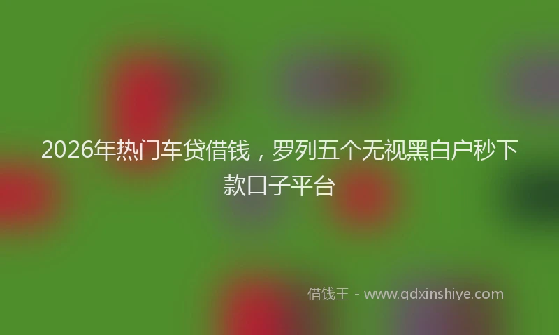 2026年热门车贷借钱，罗列五个无视黑白户秒下款口子平台