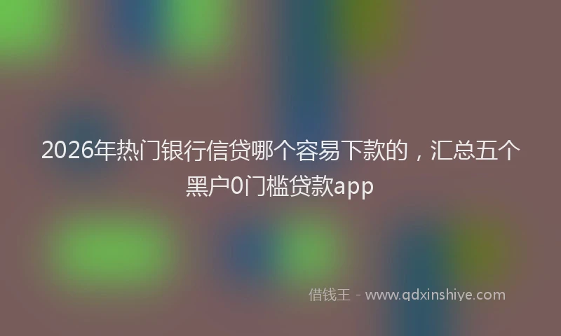 2026年热门银行信贷哪个容易下款的，汇总五个黑户0门槛贷款app