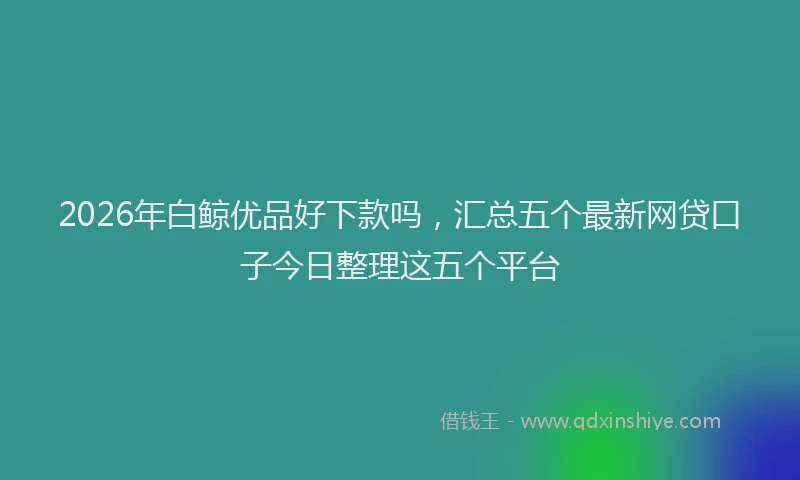 2026年白鲸优品好下款吗，汇总五个最新网贷口子今日整理这五个平台