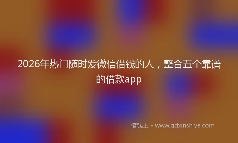 2026年热门随时发微信借钱的人，整合五个靠谱的借款app