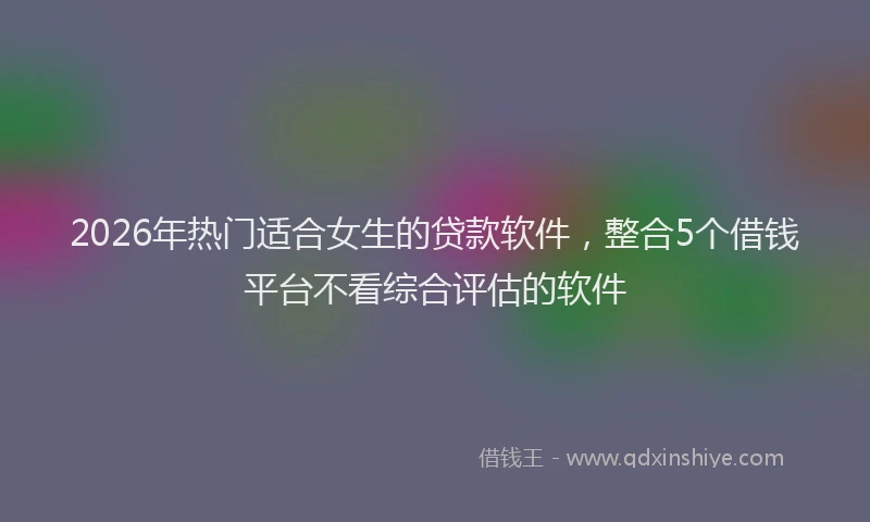 2026年热门适合女生的贷款软件，整合5个借钱平台不看综合评估的软件