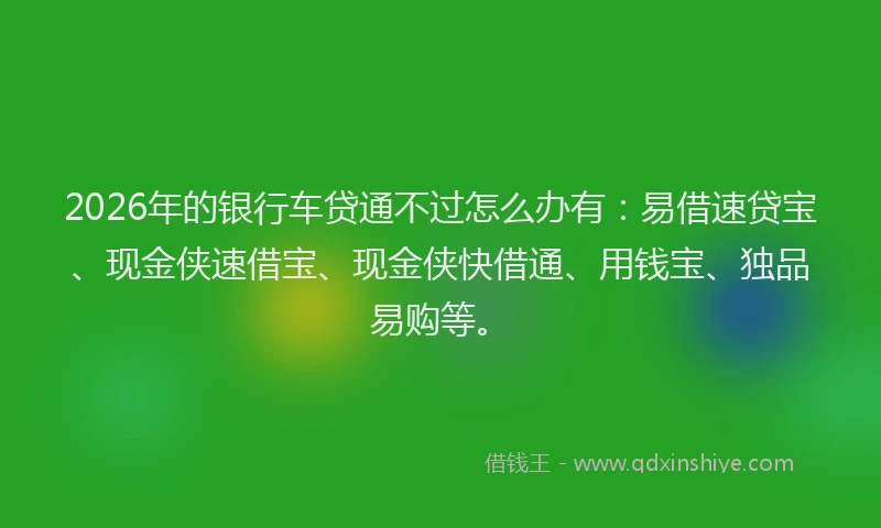 2026年的银行车贷通不过怎么办有：易借速贷宝、现金侠速借宝、现金侠快借通、用钱宝、独品易购等。