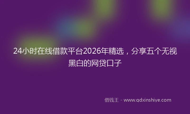 24小时在线借款平台2026年精选,分享五个无视黑白的网贷口子