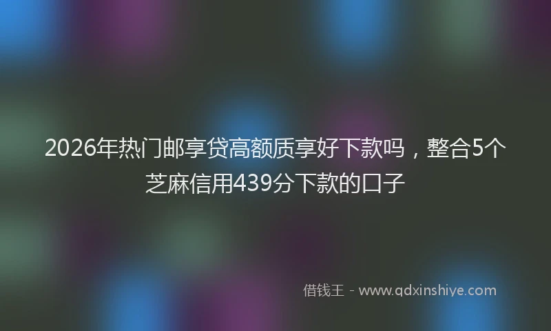 2026年热门邮享贷高额质享好下款吗，整合5个芝麻信用439分下款的口子