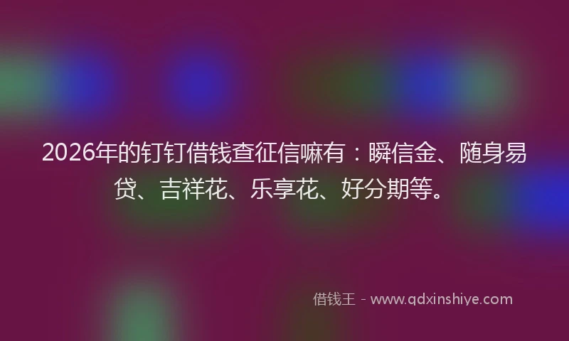 2026年的钉钉借钱查征信嘛有：瞬信金、随身易贷、吉祥花、乐享花、好分期等。