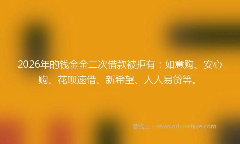 2026年的钱金金二次借款被拒有：如意购、安心购、花呗速借、新希望、人人易贷等。