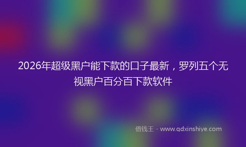 2026年超级黑户能下款的口子最新，罗列五个无视黑户百分百下款软件