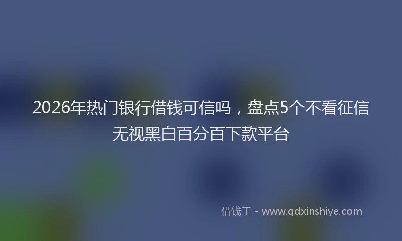 2026年热门银行借钱可信吗，盘点5个不看征信无视黑白百分百下款平台