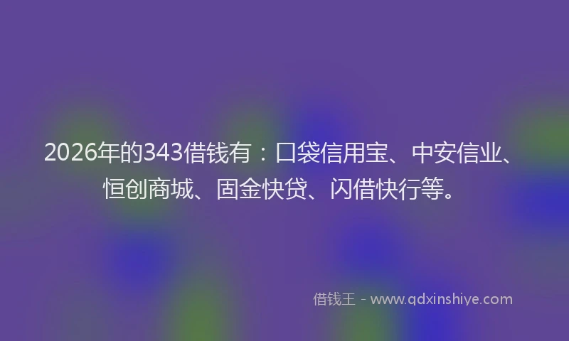2026年的343借钱有：口袋信用宝、中安信业、恒创商城、固金快贷、闪借快行等。
