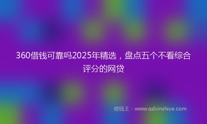 360借钱可靠吗2025年精选，盘点五个不看综合评分的网贷