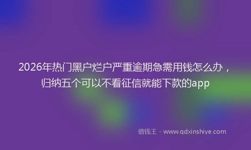 2026年热门黑户烂户严重逾期急需用钱怎么办，归纳五个可以不看征信就能下款的app