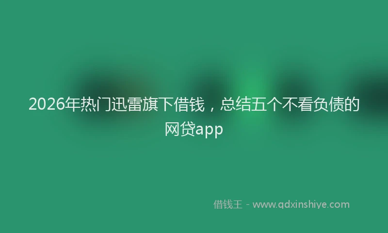 2026年热门迅雷旗下借钱，总结五个不看负债的网贷app