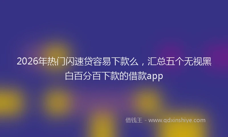 2026年热门闪速贷容易下款么，汇总五个无视黑白百分百下款的借款app