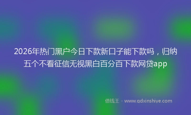 2026年热门黑户今日下款新口子能下款吗，归纳五个不看征信无视黑白百分百下款网贷app