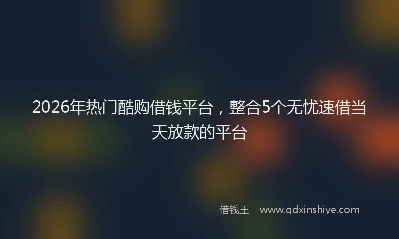 2026年热门酷购借钱平台，整合5个无忧速借当天放款的平台