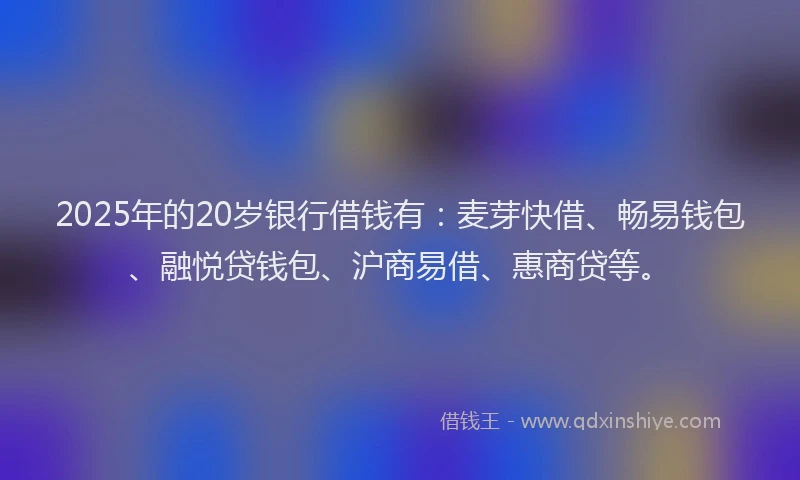 2025年的20岁银行借钱有：麦芽快借、畅易钱包、融悦贷钱包、沪商易借、惠商贷等。