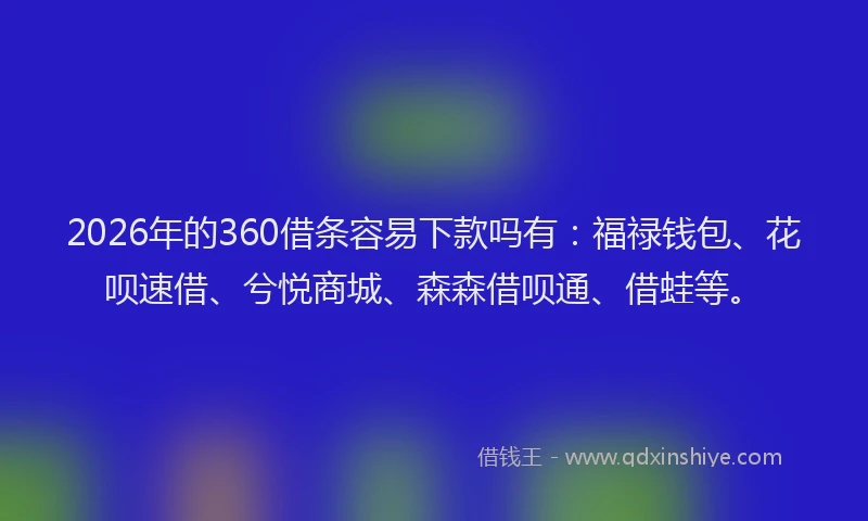 2026年的360借条容易下款吗有：福禄钱包、花呗速借、兮悦商城、森森借呗通、借蛙等。