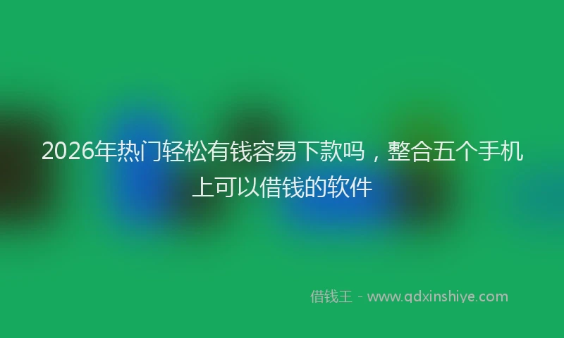 2026年热门轻松有钱容易下款吗,整合五个手机上可以借钱的软件
