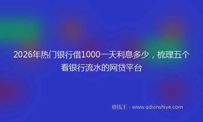2026年热门银行借1000一天利息多少,梳理五个看银行流水的网贷平台