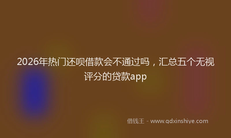 2026年热门还呗借款会不通过吗，汇总五个无视评分的贷款app