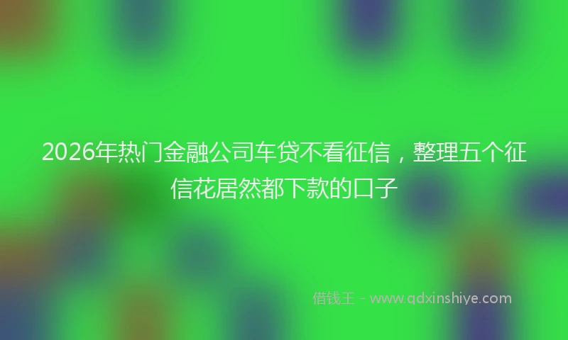 2026年热门金融公司车贷不看征信，整理五个征信花居然都下款的口子